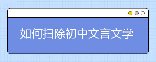 如何扫除初中文言文学习障碍 名师教你三招“制敌”