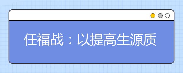 任福戰(zhàn)：以提高生源質(zhì)量為中心，多措并舉推進(jìn)招生工作