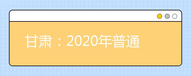 甘肅：2020年普通高等學校招生工作規(guī)定