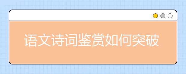 語(yǔ)文詩(shī)詞鑒賞如何突破？“三步三看法”幫你找到方向