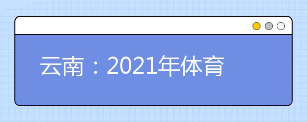 云南：2021年体育统考网上缴费和打印准考证须知