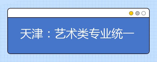 天津：藝術類專業(yè)統(tǒng)一考試音樂類考試說明正式發(fā)布