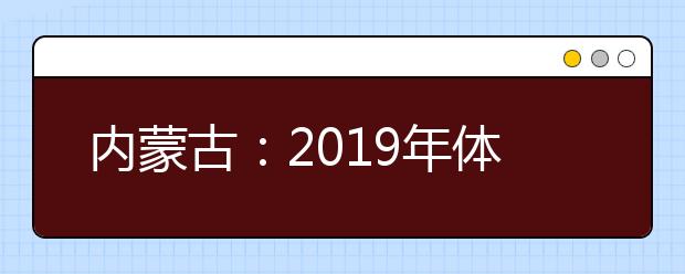 内蒙古：2019年体检安排出台 考生须认真核对体检结论