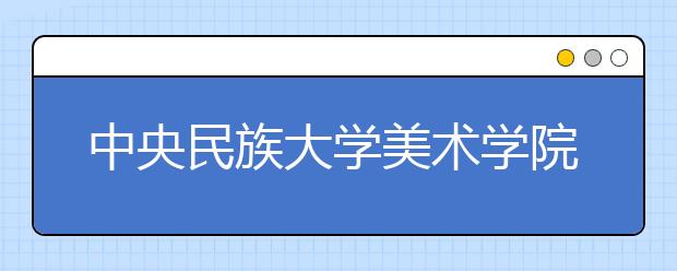 中央民族大學美術學院2021年招生簡章