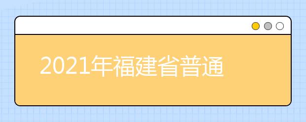 2021年福建省普通高等學(xué)校招生考試安排和錄取工作實施方案（全文）