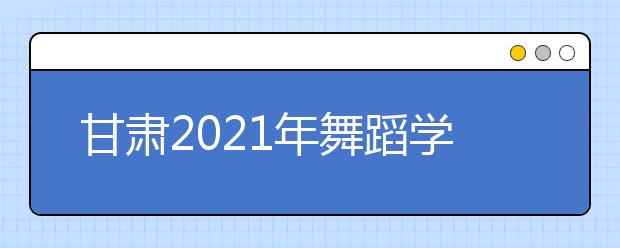 甘肅2021年舞蹈學(xué)類專業(yè)?？己细窬€