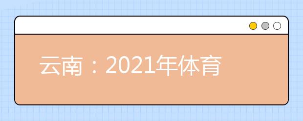 云南：2021年体育统考网上缴费和打印准考证须知