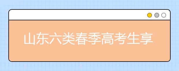 山东六类春季高考生享投档照顾 增加或降低分数