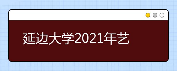 延邊大學(xué)2021年藝術(shù)類招生簡章