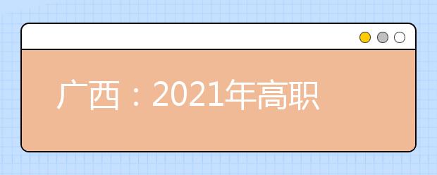 广西：2021年高职单招和高职对口中职自主招生试点将于3月陆续启动