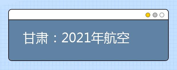 甘肃：2021年航空服务艺术与管理专业统一考试面试合格线公布