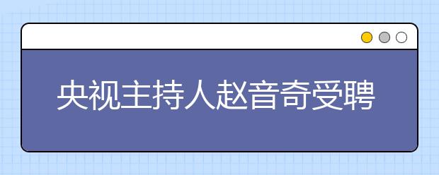 央视主持人赵音奇受聘为学而思网校“AE英语推荐大使”