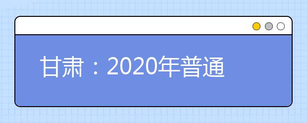 甘肅：2020年普通高等學(xué)校招生工作規(guī)定