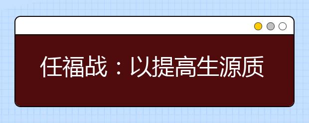 任福戰(zhàn)：以提高生源質(zhì)量為中心，多措并舉推進招生工作