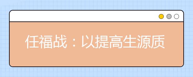 任福戰(zhàn)：以提高生源質(zhì)量為中心，多措并舉推進(jìn)招生工作