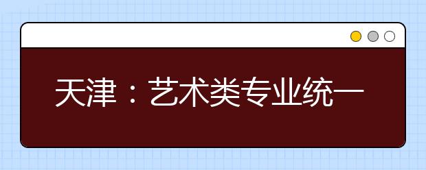 天津：藝術(shù)類專業(yè)統(tǒng)一考試音樂類考試說明正式發(fā)布
