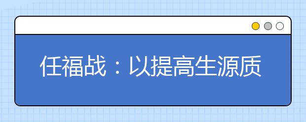 任福戰(zhàn)：以提高生源質(zhì)量為中心，多措并舉推進(jìn)招生工作