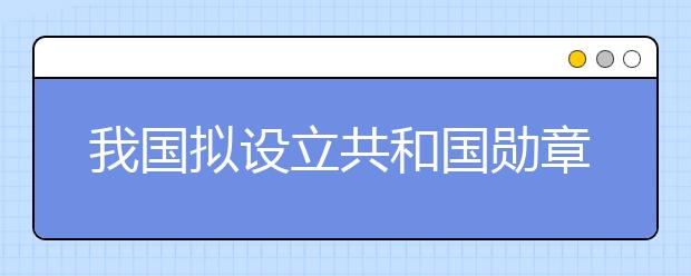 我国拟设立共和国勋章为国家最高荣誉