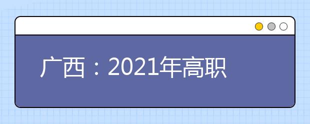 广西：2021年高职单招和高职对口中职自主招生试点将于3月陆续启动