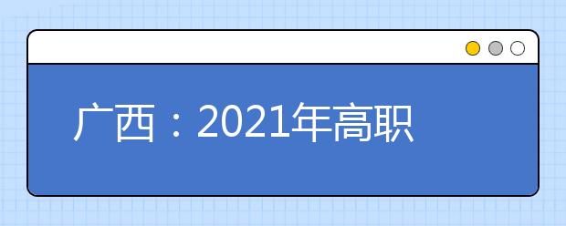 广西：2021年高职单招和高职对口中职自主招生试点将于3月陆续启动