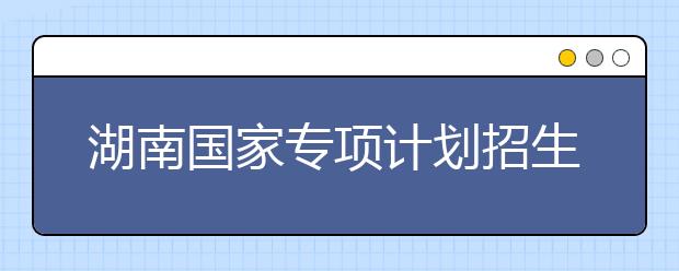 湖南國家專項(xiàng)計(jì)劃招生實(shí)施區(qū)域