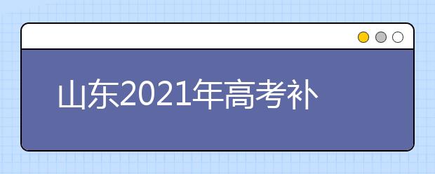 山東2021年高考補報名和高職單招、綜合評價招生志愿填報安排