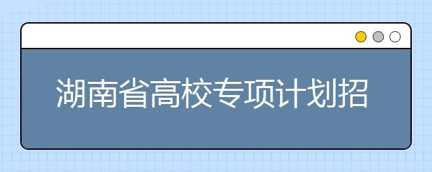 湖南省高校專項(xiàng)計(jì)劃招生實(shí)施區(qū)域