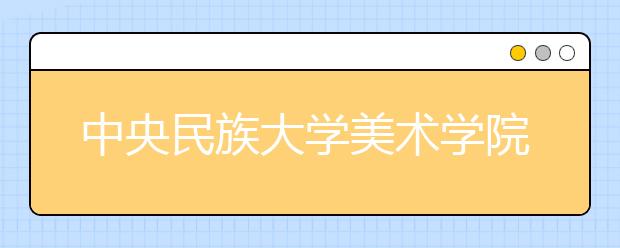 中央民族大学美术学院2021年招生简章