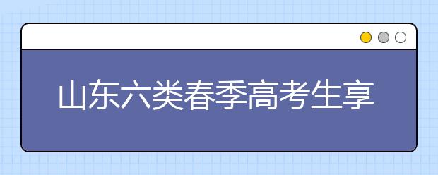 山东六类春季高考生享投档照顾 增加或降低分数