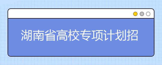 湖南省高校專項(xiàng)計(jì)劃招生實(shí)施區(qū)域