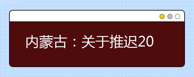 內(nèi)蒙古：關(guān)于推遲2020年內(nèi)蒙古自治區(qū)普通高校招生體檢工作的公告