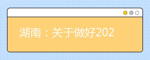 湖南：关于做好2021年普通高校招生考生优惠信息及专项计划资格申报审核工作的通知