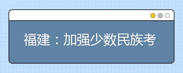 福建：加強(qiáng)少數(shù)民族考生享受高考錄取照顧政策資格審核