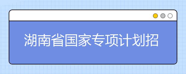 湖南省國家專項(xiàng)計(jì)劃招生實(shí)施區(qū)域