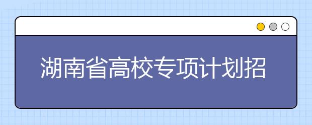 湖南省高校專項(xiàng)計(jì)劃招生實(shí)施區(qū)域