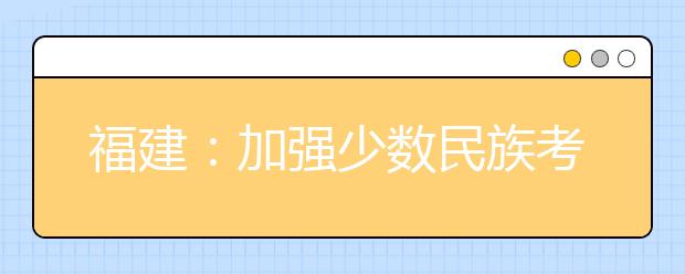 福建：加強(qiáng)少數(shù)民族考生享受高考錄取照顧政策資格審核