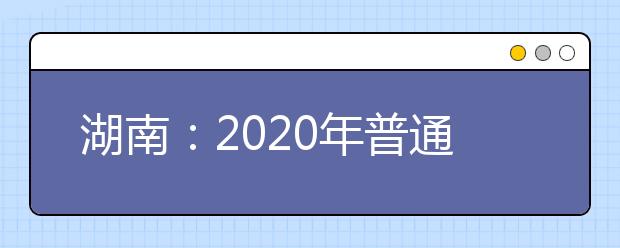 湖南：2020年普通高等學(xué)校招生工作實施辦法