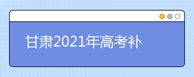 甘肃2021年高考补报名3月2日至5日进行