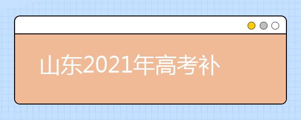 山東2021年高考補報名和高職單招、綜合評價招生志愿填報安排