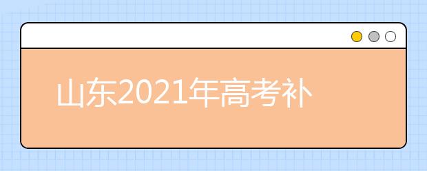 山东2021年高考补报名和高职单招、综合评价招生志愿填报安排