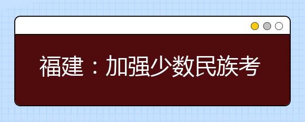 福建：加強少數(shù)民族考生享受高考錄取照顧政策資格審核