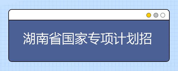 湖南省國(guó)家專項(xiàng)計(jì)劃招生實(shí)施區(qū)域