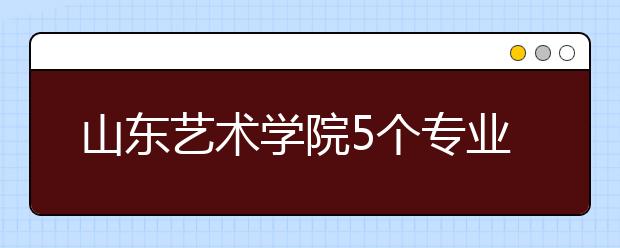 山东艺术学院5个专业获批一流本科专业建设点，新增2个本科专业！