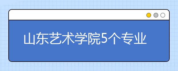 山东艺术学院5个专业获批一流本科专业建设点，新增2个本科专业！