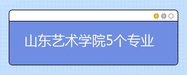 山东艺术学院5个专业获批一流本科专业建设点，新增2个本科专业！