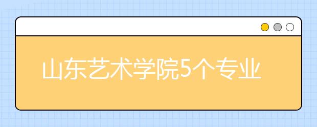 山东艺术学院5个专业获批一流本科专业建设点，新增2个本科专业！