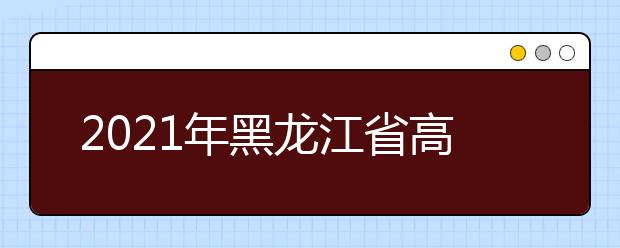 2021年黑龙江省高职院校单独招生计划公布