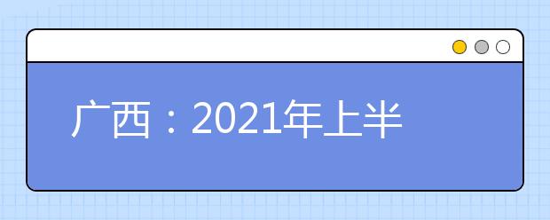 广西：2021年上半年高中学业水平考试6月17日至18日进行