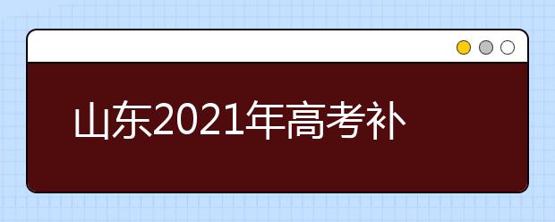 山东2021年高考补报名和高职单招、综合评价招生志愿填报安排