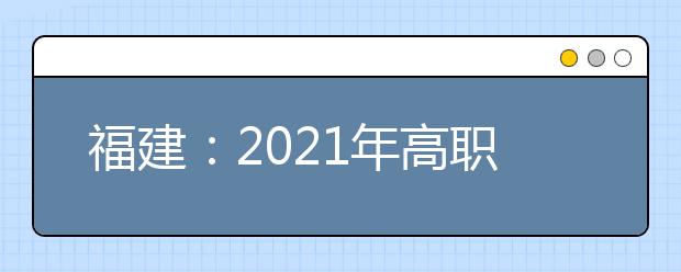 福建：2021年高职院校分类考试招生报名通知